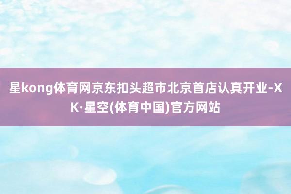 星kong体育网京东扣头超市北京首店认真开业-XK·星空(体育中国)官方网站