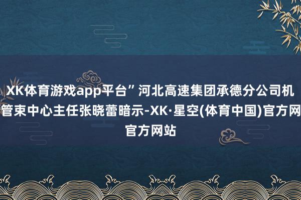 XK体育游戏app平台”河北高速集团承德分公司机电管束中心主任张晓蕾暗示-XK·星空(体育中国)官方网站
