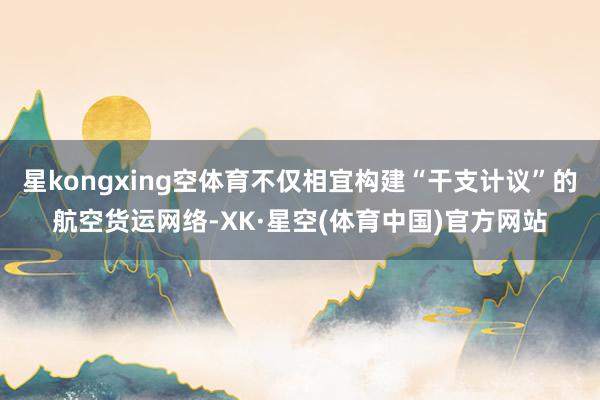 星kongxing空体育不仅相宜构建“干支计议”的航空货运网络-XK·星空(体育中国)官方网站