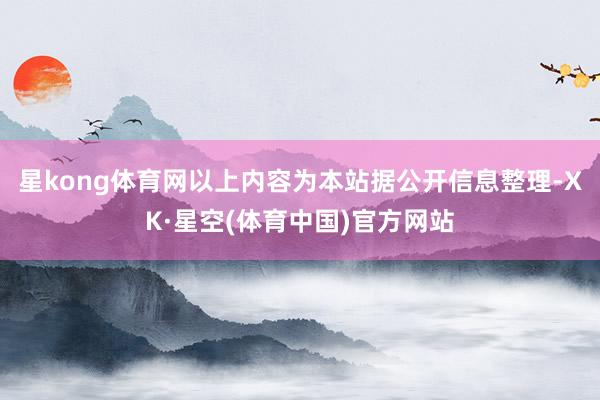 星kong体育网以上内容为本站据公开信息整理-XK·星空(体育中国)官方网站