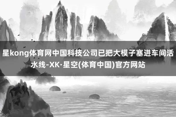 星kong体育网中国科技公司已把大模子塞进车间活水线-XK·星空(体育中国)官方网站