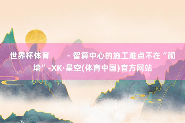 世界杯体育        - 智算中心的施工难点不在“砌墙”-XK·星空(体育中国)官方网站