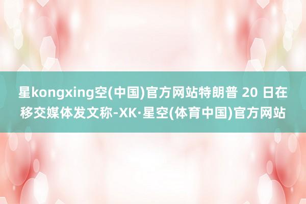 星kongxing空(中国)官方网站特朗普 20 日在移交媒体发文称-XK·星空(体育中国)官方网站