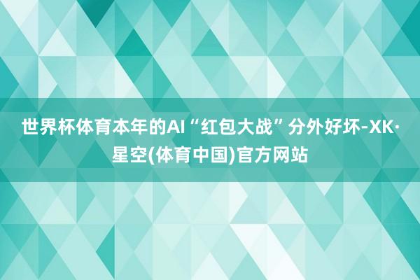 世界杯体育本年的AI“红包大战”分外好坏-XK·星空(体育中国)官方网站