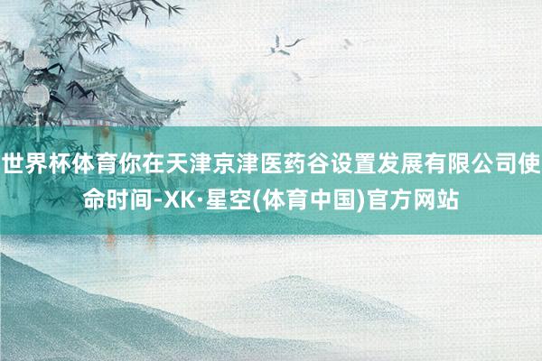 世界杯体育你在天津京津医药谷设置发展有限公司使命时间-XK·星空(体育中国)官方网站