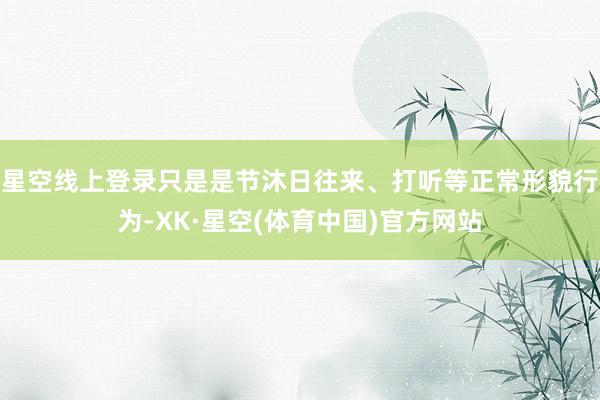 星空线上登录只是是节沐日往来、打听等正常形貌行为-XK·星空(体育中国)官方网站
