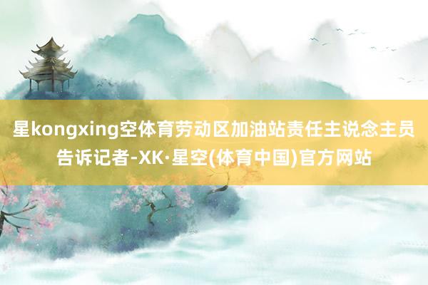 星kongxing空体育劳动区加油站责任主说念主员告诉记者-XK·星空(体育中国)官方网站
